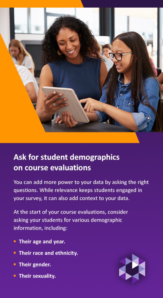 Ask for Student Demographics on Course Evaluations. You can add more power to your data by asking the right questions. While relevance keeps students engaged in your survey, it can also add context to your data. At the start of your course evaluations, consider asking your students for various demographic information, including: 
Their age and year.
Their race and ethnicity. 
Their gender. 
Their sexuality.