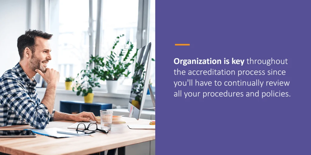 organization is key throughout the accreditation process since you'll have to continually review all your procedures and policies